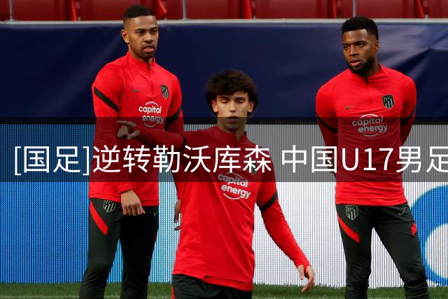 [国足]逆转勒沃库森 中国U17男足小组头名晋级四强